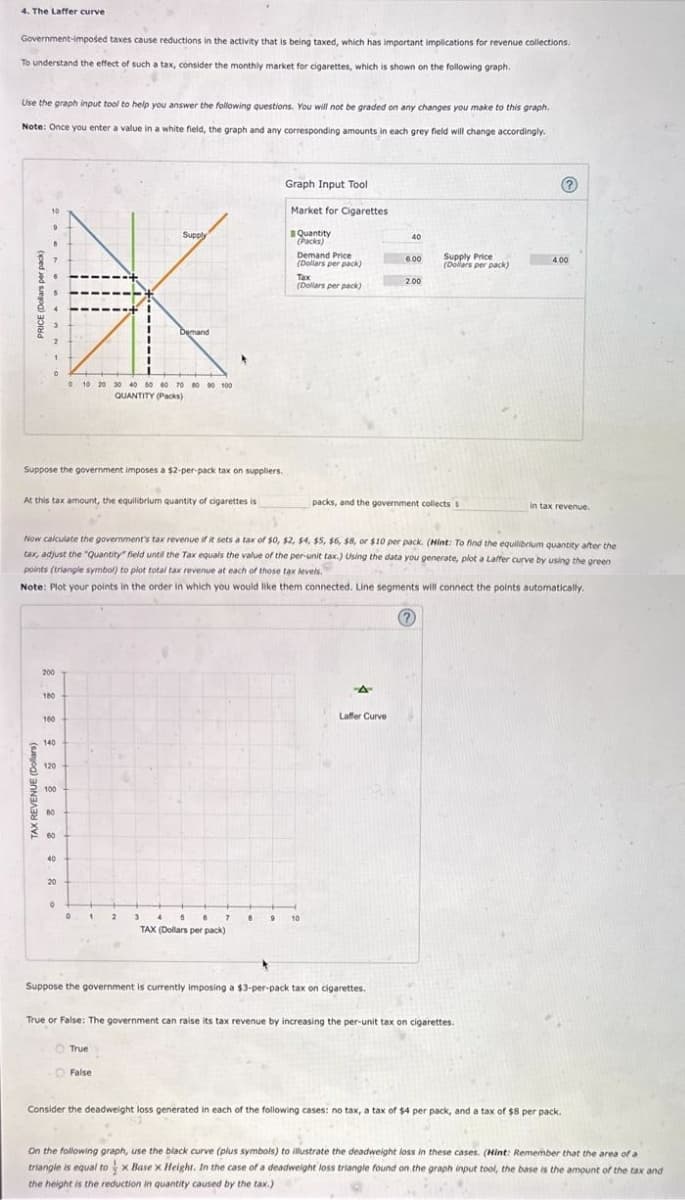 4. The Laffer curve
Government-imposed taxes cause reductions in the activity that is being taxed, which has important implications for revenue collections.
To understand the effect of such a tax, consider the monthly market for cigarettes, which is shown on the following graph.
Use the graph input tool to help you answer the following questions. You will not be graded on any changes you make to this graph.
Note: Once you enter a value in a white field, the graph and any corresponding amounts in each grey field will change accordingly.
Supply
Graph Input Tool
Market for Cigarettes
Quantity
(Packs)
Demand
10 20 30 40 50 60 70 80 90 100
QUANTITY (Packs)
Suppose the government imposes a $2-per-pack tax on suppliers.
40
Demand Price
(Dollars per pack)
6.00
Supply Price
(Dollars per pack)
Tax
2.00
(Dollars per pack)
At this tax amount, the equilibrium quantity of cigarettes is
packs, and the government collects s
in tax revenue.
Now calculate the government's tax revenue if it sets a tax of $0, $2, $4, $5, $6, $8, or $10 per pack. (Hint: To find the equilibrium quantity after the
tax, adjust the "Quantity" field until the Tax equals the value of the per-unit tax.) Using the data you generate, plot a Laffer curve by using the green
points (triangle symbol) to plot total tax revenue at each of those tax levels.
Note: Plot your points in the order in which you would like them connected. Line segments will connect the points automatically.
TAX REVENUE (Dollars)
160
140
120
100
60
40
20
2
3
5
8
TAX (Dollars per pack)
Laffer Curve
Suppose the government is currently imposing a $3-per-pack tax on cigarettes.
True or False: The government can raise its tax revenue by increasing the per-unit tax on cigarettes.
True
False
Consider the deadweight loss generated in each of the following cases: no tax, a tax of $4 per pack, and a tax of $8 per pack.
On the following graph, use the black curve (plus symbols) to illustrate the deadweight loss in these cases. (Hint: Remember that the area of a
triangle is equal tox Base x Height. In the case of a deadweight loss triangle found on the graph input tool, the base is the amount of the tax and
the height is the reduction in quantity caused by the tax.)