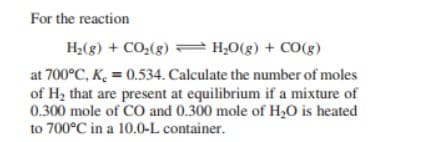 For the reaction
H;(g) + CO:(g) = H;0(g) + CO(g)
at 700°C, K. = 0.534. Calculate the number of moles
of Hz that are present at equilibrium if a mixture of
0.300 mole of CO and 0.300 mole of H;O is heated
to 700°C in a 10.0-L container.
