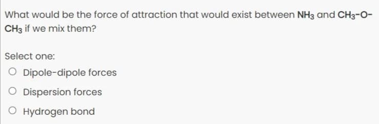 What would be the force of attraction that would exist between NH3 and CH3-O-
CH3 if we mix them?
Select one:
Dipole-dipole forces
Dispersion forces
O Hydrogen bond