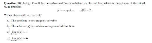 Question 10. Let y : R + R be the real-valued function defined on the real line, which is the solution of the initial
value problem
y = -ry +1,
y(0) = 2.
Which statements are correct?
a) The problem is not uniquely solvable.
b) The solution y(1) contains an exponential function.
c) lim y(r) = 1
d) lim y(1) = o
