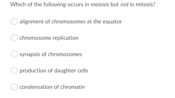 Which of the following occurs in meiosis but not in mitosis?
alignment of chromosomes at the equator
chromosome replication
synapsis of chromosomes
production of daughter cells
condensation of chromatin
