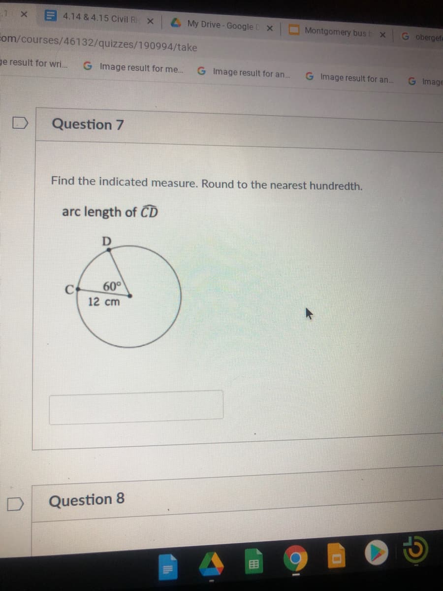 E 4.14 & 4.15 Civil Ri x
L My Drive- Google D x
Montgomery bus b x
G obergefe
Eom/courses/46132/quizzes/190994/take
ge result for wri.
G Image result for me..
G Image result for an.
G Image result for an..
G Image
Question 7
Find the indicated measure. Round to the nearest hundredth.
arc length of CD
60°
12 cm
Question 8
