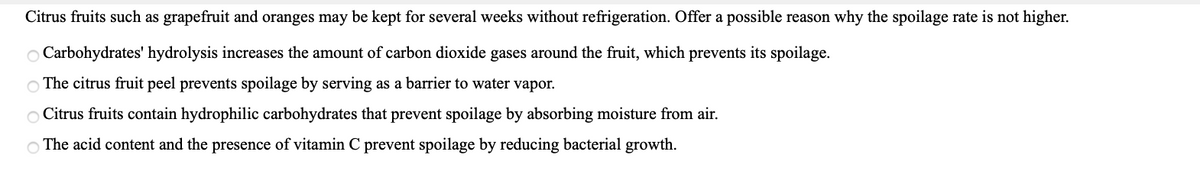 Citrus fruits such as grapefruit and oranges may be kept for several weeks without refrigeration. Offer a possible reason why the spoilage rate is not higher.
O Carbohydrates' hydrolysis increases the amount of carbon dioxide gases around the fruit, which prevents its spoilage.
O The citrus fruit peel prevents spoilage by serving as a barrier to water vapor.
O Citrus fruits contain hydrophilic carbohydrates that prevent spoilage by absorbing moisture from air.
O The acid content and the presence of vitamin C prevent spoilage by reducing bacterial growth.
