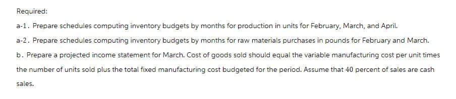 Required:
a-1. Prepare schedules computing inventory budgets by months for production in units for February, March, and April.
a-2. Prepare schedules computing inventory budgets by months for raw materials purchases in pounds for February and March.
b. Prepare a projected income statement for March. Cost of goods sold should equal the variable manufacturing cost per unit times
the number of units sold plus the total fixed manufacturing cost budgeted for the period. Assume that 40 percent of sales are cash
sales.