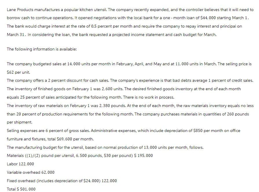 Lane Products manufactures a popular kitchen utensil. The company recently expanded, and the controller believes that it will need to
borrow cash to continue operations. It opened negotiations with the local bank for a one-month loan of $44,000 starting March 1.
The bank would charge interest at the rate of 0.5 percent per month and require the company to repay interest and principal on
March 31. In considering the loan, the bank requested a projected income statement and cash budget for March.
The following information is available:
The company budgeted sales at 14,000 units per month in February, April, and May and at 11,000 units in March. The selling price is
$62 per unit.
The company offers a 2 percent discount for cash sales. The company's experience is that bad debts average 1 percent of credit sales.
The inventory of finished goods on February 1 was 2,600 units. The desired finished goods inventory at the end of each month
equals 25 percent of sales anticipated for the following month. There is no work in process.
The inventory of raw materials on February 1 was 2,380 pounds. At the end of each month, the raw materials inventory equals no less
than 20 percent of production requirements for the following month. The company purchases materials in quantities of 260 pounds
per shipment.
Selling expenses are 6 percent of gross sales. Administrative expenses, which include depreciation of $850 per month on office
furniture and fixtures, total $69, 600 per month.
The manufacturing budget for the utensil, based on normal production of 13,000 units per month, follows.
Materials ((1)/(2) pound per utensil, 6, 500 pounds, $30 per pound) $ 195,000
Labor 122,000
Variable overhead 62,000
Fixed overhead (includes depreciation of $24,000) 122,000
Total $ 501,000