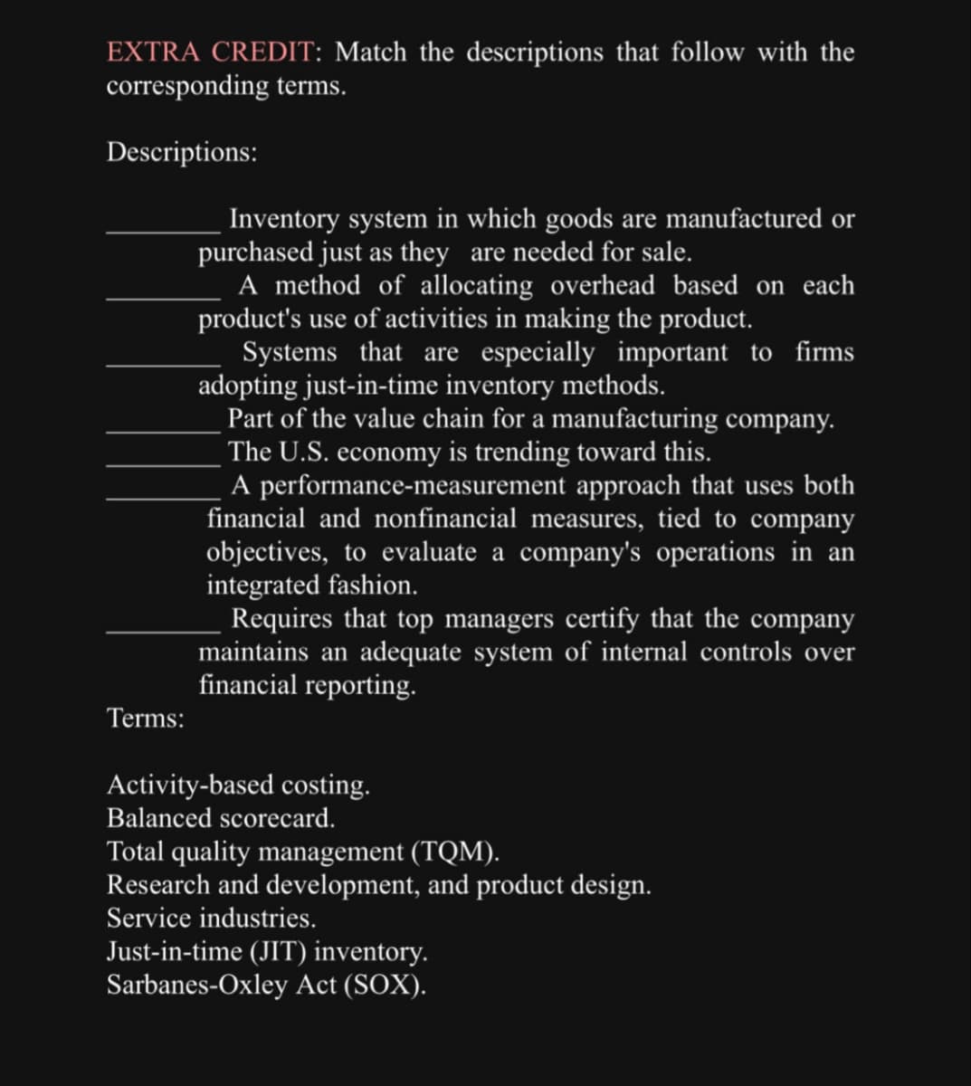 EXTRA CREDIT: Match the descriptions that follow with the
corresponding terms.
Descriptions:
Terms:
Inventory system in which goods are manufactured or
purchased just as they are needed for sale.
A method of allocating overhead based on each
product's use of activities in making the product.
Systems that are especially important to firms
adopting just-in-time inventory methods.
Part of the value chain for a manufacturing company.
The U.S. economy is trending toward this.
A performance-measurement approach that uses both
financial and nonfinancial measures, tied to company
objectives, to evaluate a company's operations in an
integrated fashion.
Requires that top managers certify that the company
maintains an adequate system of internal controls over
financial reporting.
Activity-based costing.
Balanced scorecard.
Total quality management (TQM).
Research and development, and product design.
Service industries.
Just-in-time (JIT) inventory.
Sarbanes-Oxley Act (SOX).