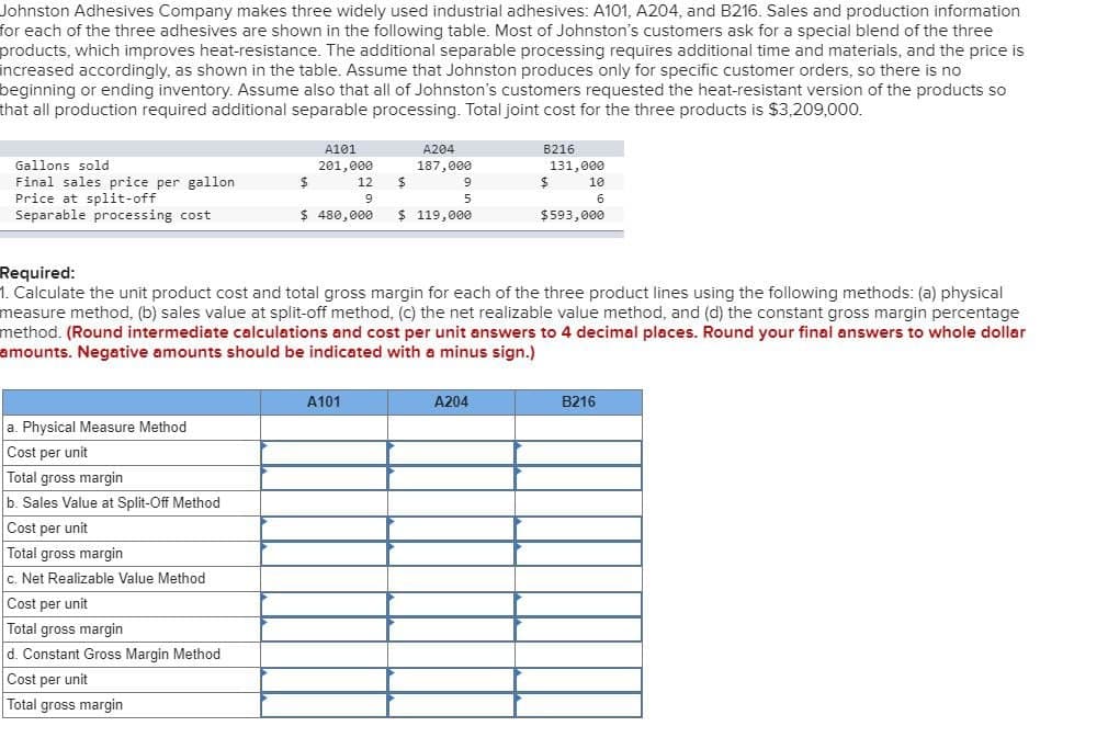 Johnston Adhesives Company makes three widely used industrial adhesives: A101, A204, and B216. Sales and production information
for each of the three adhesives are shown in the following table. Most of Johnston's customers ask for a special blend of the three
products, which improves heat-resistance. The additional separable processing requires additional time and materials, and the price is
increased accordingly, as shown in the table. Assume that Johnston produces only for specific customer orders, so there is no
beginning or ending inventory. Assume also that all of Johnston's customers requested the heat-resistant version of the products so
that all production required additional separable processing. Total joint cost for the three products is $3,209,000.
Gallons sold
A101
201,000
A204
187,000
B216
Final sales price per gallon
Price at split-off
$
12
$
9
$
131,000
10
9
5
6
Separable processing cost
$ 480,000
$ 119,000
$593,000
Required:
1. Calculate the unit product cost and total gross margin for each of the three product lines using the following methods: (a) physical
measure method, (b) sales value at split-off method, (c) the net realizable value method, and (d) the constant gross margin percentage
method. (Round intermediate calculations and cost per unit answers to 4 decimal places. Round your final answers to whole dollar
amounts. Negative amounts should be indicated with a minus sign.)
a. Physical Measure Method
Cost per unit
Total gross margin
b. Sales Value at Split-Off Method
Cost per unit
Total gross margin
c. Net Realizable Value Method
Cost per unit
Total gross margin
d. Constant Gross Margin Method
Cost per unit
Total gross margin
A101
A204
B216