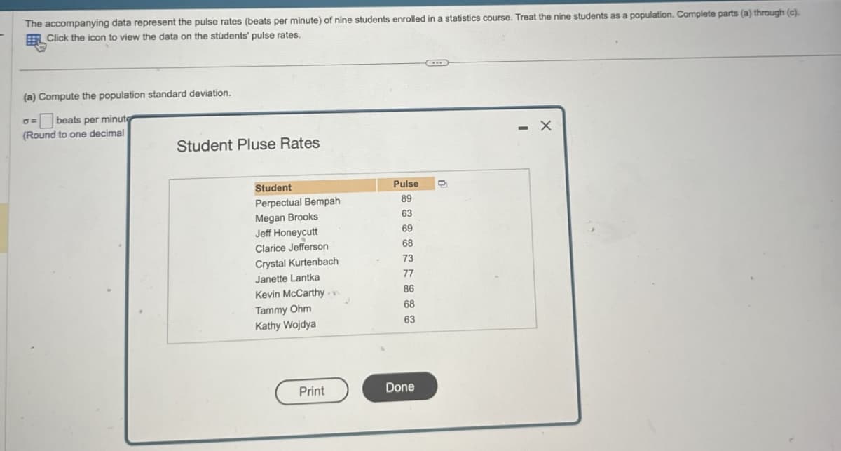 The accompanying data represent the pulse rates (beats per minute) of nine students enrolled in a statistics course. Treat the nine students as a population. Complete parts (a) through (c).
Click the icon to view the data on the students' pulse rates.
(a) Compute the population standard deviation.
σ => beats per minute
(Round to one decimal
Student Pluse Rates
Student
Pulse
Perpectual Bempah
89
Megan Brooks
63
Jeff Honeycutt
69
Clarice Jefferson
68
Crystal Kurtenbach
73
Janette Lantka
77
Kevin McCarthy-
86
Tammy Ohm
68
Kathy Wojdya
63
Print
Done
- X