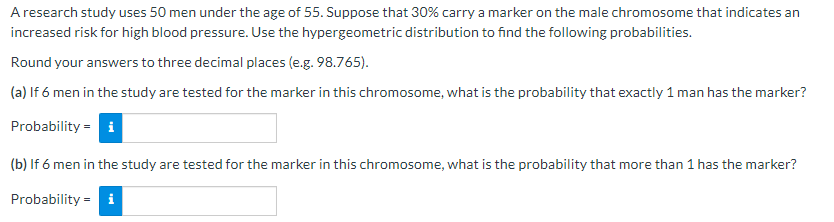 A research study uses 50 men under the age of 55. Suppose that 30% carry a marker on the male chromosome that indicates an
increased risk for high blood pressure. Use the hypergeometric distribution to find the following probabilities.
Round your answers to three decimal places (e.g. 98.765).
(a) If 6 men in the study are tested for the marker in this chromosome, what is the probability that exactly 1 man has the marker?
Probability i
(b) If 6 men in the study are tested for the marker in this chromosome, what is the probability that more than 1 has the marker?
Probability = i