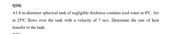 Q10)
A1.8 m-diameter spherical tank of negligible thickness contains iced water at 0ºC. Air
at 25°C flows over the tank with a velocity of 7 m/s. Determine the rate of heat
transfer to the tank.
oun