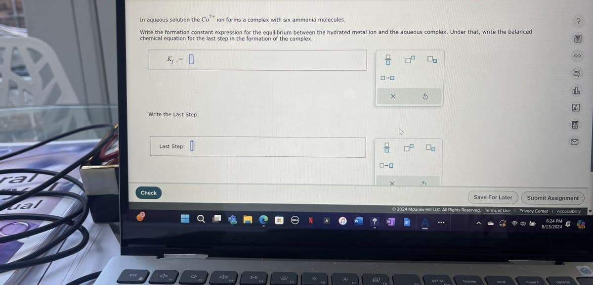 e
In aqueous solution the Co2+ ion forms a complex with six ammonia molecules.
Write the formation constant expression for the equilibrium between the hydrated metal ion and the aqueous complex. Under that, write the balanced
chemical equation for the last step in the formation of the complex.
K=0
Write the Last Step:
Gal
Check
Last Step:
(DELL)
esc
Jx
Dll
13
F4
FS
17
2
号
ローロ
ローロ
X
品
?
olo
Save For Later
Submit Assignment
©2024 McGraw Hill LLC. All Rights Reserved. Terms of Use | Privacy Center | Accessibility
6:24 PM
8/13/2024
prt sc
home
insert
delete