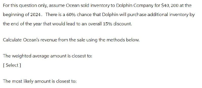 For this question only, assume Ocean sold inventory to Dolphin Company for $40, 200 at the
beginning of 2024. There is a 60% chance that Dolphin will purchase additional inventory by
the end of the year that would lead to an overall 15% discount.
Calculate Ocean's revenue from the sale using the methods below.
The weighted average amount is closest to:
[Select]
The most likely amount is closest to: