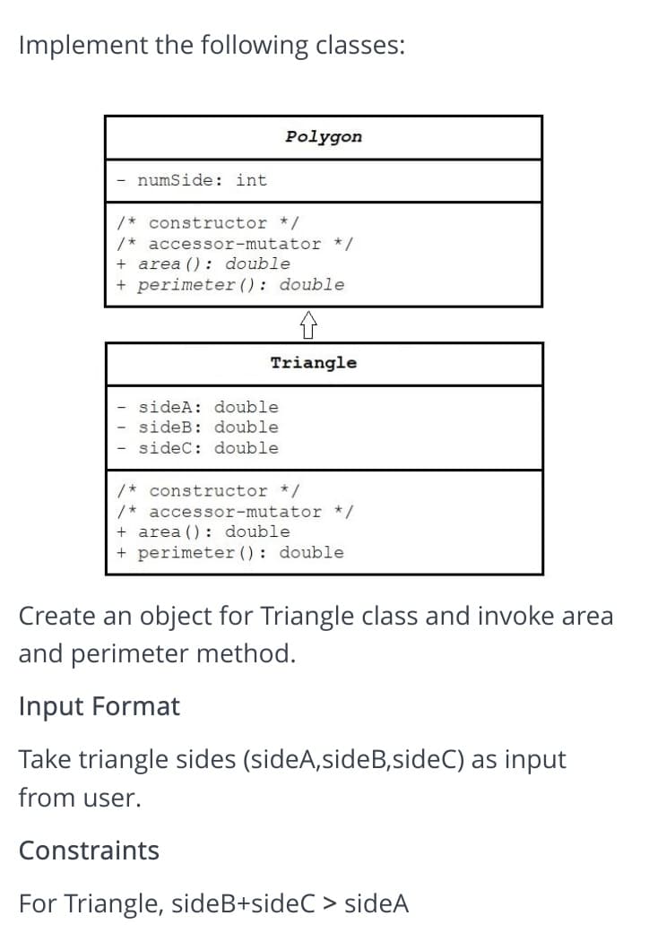 Implement the following classes:
Polygon
numSide: int
/* constructor */
/* accessor-mutator */
+ area (): double
+ perimeter (): double
Triangle
sideA: double
sideB: double
sidec: double
/* constructor */
/* accessor-mutator */
+ area () : double
+ perimeter (): double
Create an object for Triangle class and invoke area
and perimeter method.
Input Format
Take triangle sides (sideA,sideB,sideC) as input
from user.
Constraints
For Triangle, sideB+sideC > sideA
