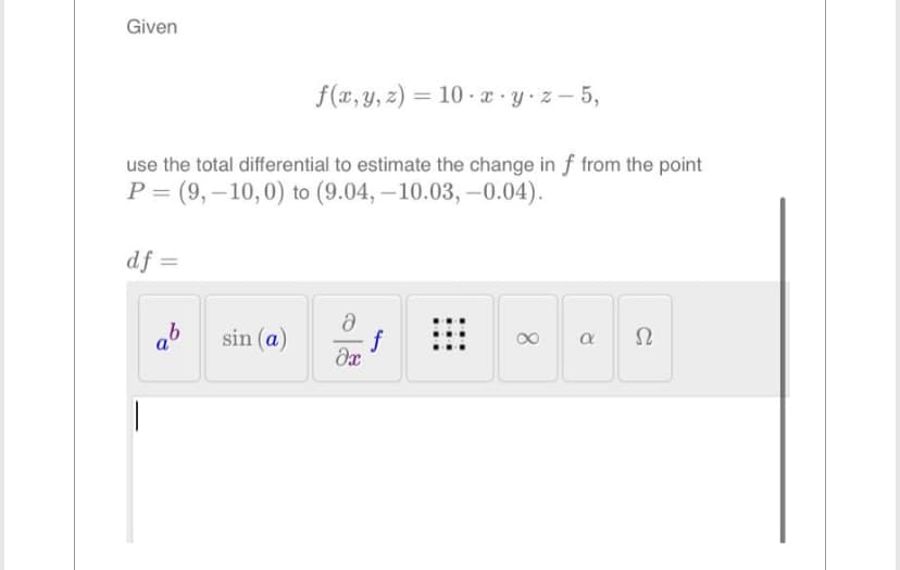 Given
f(x, y, z)= 10 x y z-5,
use the total differential to estimate the change in f from the point
P= (9,-10, 0) to (9.04, -10.03,-0.04).
df =
sin (a)
Ә
əx
8
a
Ω