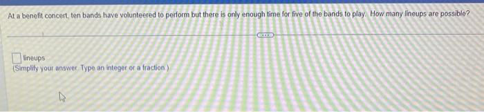 At a benefit concert, ten bands have volunteered to perform but there is only enough time for five of the bands to play. How many lineups are possible?
lineups
(Simplify your answer. Type an integer or a fraction)
CITE