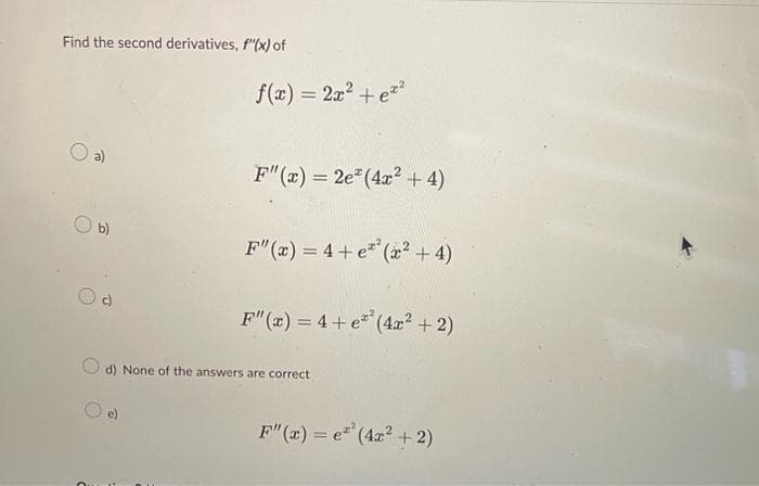 Find the second derivatives, f"(x) of
a)
b)
O
f(x) = 2x² + ez²
F"(x) = 2e (4x² + 4)
F"(x) = 4+e²²(x² + 4)
F"(x) = 4+e²² (4x² + 2)
d) None of the answers are correct
F"(x) = e²² (4x² + 2)
e(