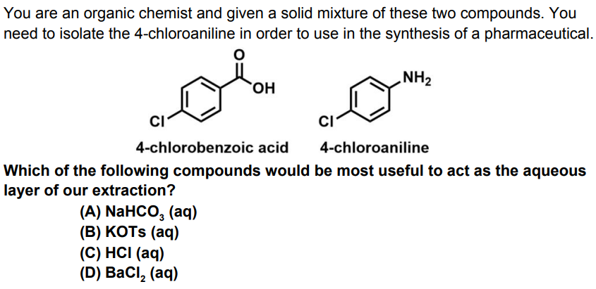 You are an organic chemist and given a solid mixture of these two compounds. You
need to isolate the 4-chloroaniline in order to use in the synthesis of a pharmaceutical.
NH2
HO,
C/-
CI
4-chlorobenzoic acid
4-chloroaniline
Which of the following compounds would be most useful to act as the aqueous
layer of our extraction?
(A) NaHCO, (aq)
(В) КOTS (aq)
(C) HCI (aq)
(D) ВаCl, (aq)
