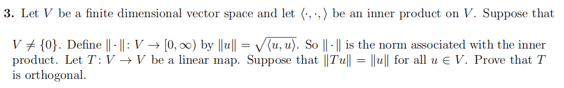 3. Let V be a finite dimensional vector space and let (.,.,) be an inner product on V. Suppose that
V ‡ {0}. Define || · ||: V → [0, ∞) by ||u|| = √√(u, u). So || · || is the norm associated with the inner
product. Let T: V → V be a linear map. Suppose that ||Tu|| = ||u|| for all u € V. Prove that T
is orthogonal.