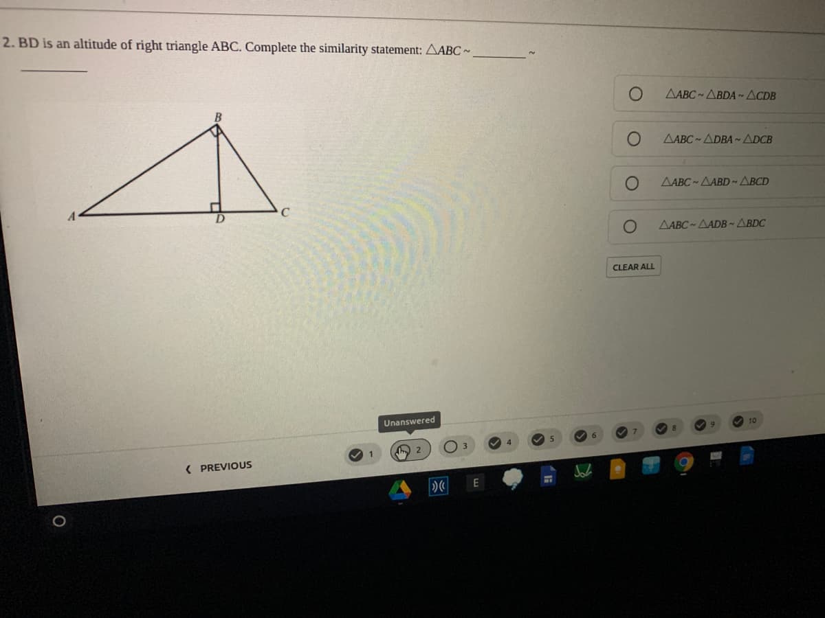 2. BD is an altitude of right triangle ABC. Complete the similarity statenment: AABC -
AABC - ABDA~ ACDB
AABC ADBA ~ADCB
AABC - AABD ~ ABCD
C
AABC ~ AADB~ ABDC
CLEAR ALL
Unanswered
10
I 2
( PREVIOUS
O
