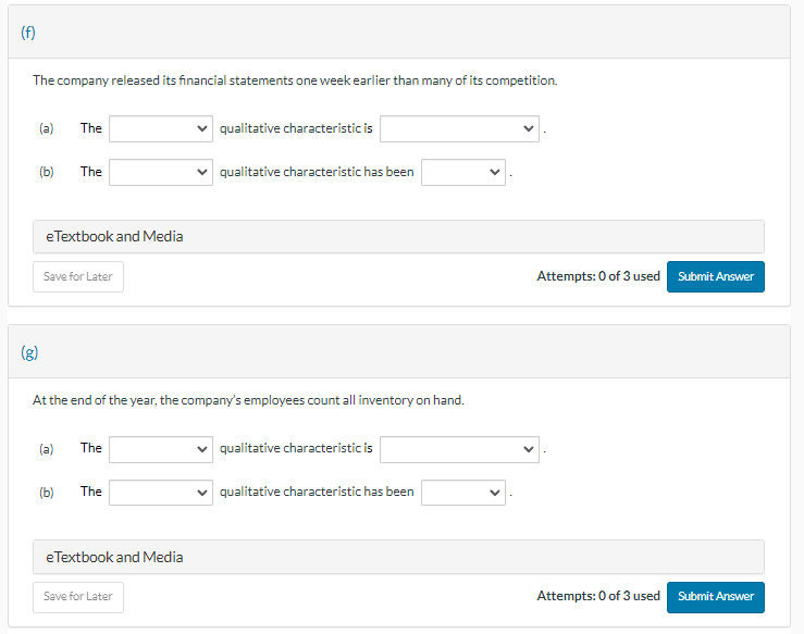 (f)
The company released its financial statements one week earlier than many of its competition.
(a)
(b)
The
The
eTextbook and Media
Save for Later
(b)
At the end of the year, the company's employees count all inventory on hand.
(a) The
The
eTextbook and Media
qualitative characteristic is
qualitative characteristic has been
Save for Later
qualitative characteristic is
qualitative characteristic has been
Attempts: 0 of 3 used Submit Answer
Attempts: 0 of 3 used Submit Answer