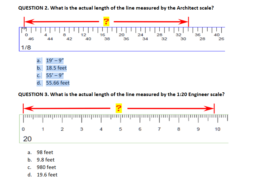 QUESTION 2. What is the actual length of the line measured by the Architect scale?
?
0
46
1/8
0
20
4
44
C.
d.
8
a.
19'-9"
b. 18.5 feet
a. 98 feet
b.
42
1 2
9.8 feet
980 feet
19.6 feet
12
40
wwwxxxpm
16
38
20
36
24
34
28
32
C. 55'-9"
d. 55.66 feet
QUESTION 3. What is the actual length of the line measured by the 1:20 Engineer scale?
?
32
30
36
28
TT
40
3 4 5 6 7 8 9
26
10