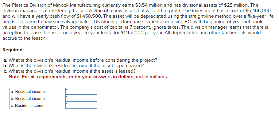 The Plastics Division of Minock Manufacturing currently earns $3.54 million and has divisional assets of $25 million. The
division manager is considering the acquisition of a new asset that will add to profit. The investment has a cost of $5,466,000
and will have a yearly cash flow of $1,458,500. The asset will be depreciated using the straight-line method over a five-year life
and is expected to have no salvage value. Divisional performance is measured using ROI with beginning-of-year net book
values in the denominator. The company's cost of capital is 7 percent. Ignore taxes. The division manager learns that there is
an option to lease the asset on a year-to-year lease for $1,162,000 per year. All depreciation and other tax benefits would
accrue to the lessor.
Required:
a. What is the division's residual income before considering the project?
b. What is the division's residual income if the asset is purchased?
c. What is the division's residual income if the asset is leased?
Note: For all requirements, enter your answers in dollars, not in millions.
a. Residual income
b. Residual income
c. Residual income