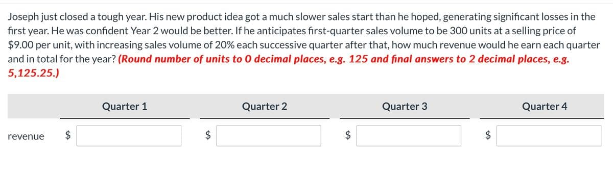 Joseph just closed a tough year. His new product idea got a much slower sales start than he hoped, generating significant losses in the
first year. He was confident Year 2 would be better. If he anticipates first-quarter sales volume to be 300 units at a selling price of
$9.00 per unit, with increasing sales volume of 20% each successive quarter after that, how much revenue would he earn each quarter
and in total for the year? (Round number of units to 0 decimal places, e.g. 125 and final answers to 2 decimal places, e.g.
5,125.25.)
revenue
$
Quarter 1
LA
Quarter 2
LA
Quarter 3
$
Quarter 4