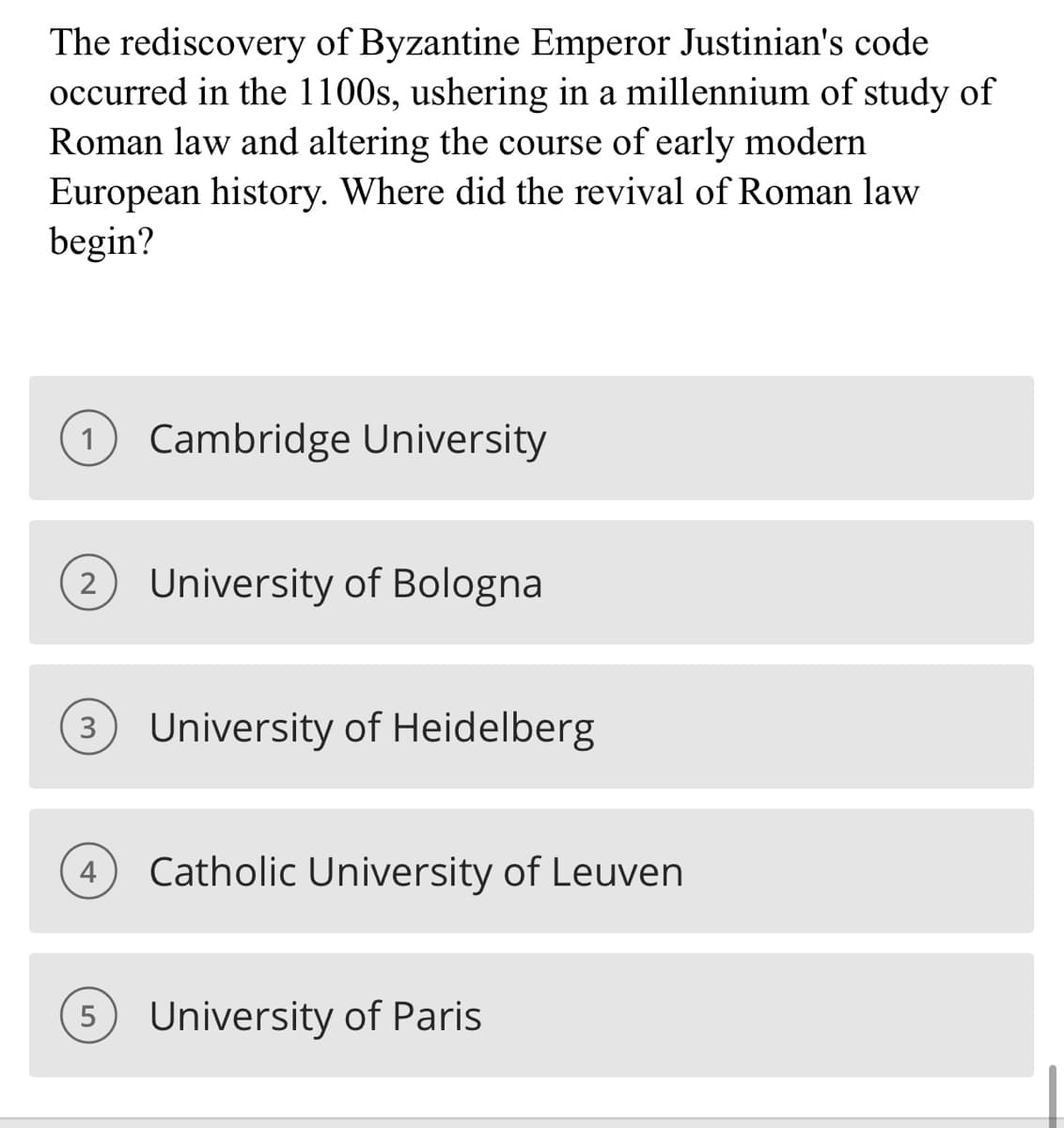 The rediscovery of Byzantine Emperor Justinian's code
occurred in the 1100s, ushering in a millennium of study of
Roman law and altering the course of early modern
European history. Where did the revival of Roman law
begin?
Cambridge University
2 University of Bologna
(3) University of Heidelberg
(4) Catholic University of Leuven
5 University of Paris