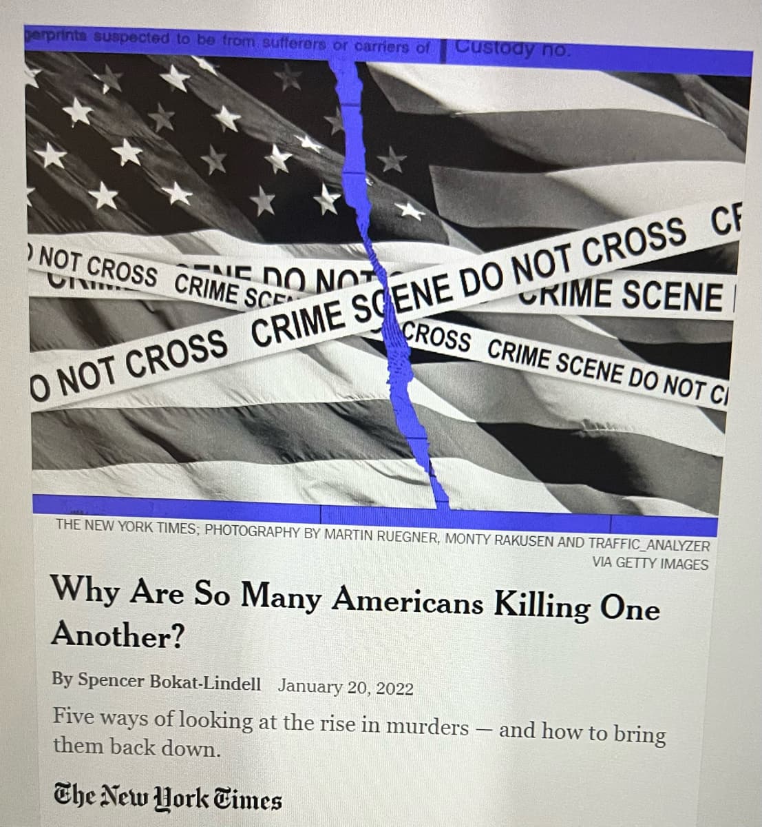 perprints suspected to be from sufferers or carriers of Custody no.
CRIME SCENE
CROSS CRIME SCENE DO NOT CI
O NOT CROSS CRIME SCENE DO NOT CROSS CF
NOT CROSS CRIME SCE
UNI
NE DO NOT
THE NEW YORK TIMES; PHOTOGRAPHY BY MARTIN RUEGNER, MONTY RAKUSEN AND TRAFFIC ANALYZER
VIA GETTY IMAGES
Why Are So Many Americans Killing One
Another?
By Spencer Bokat-Lindell January 20, 2022
Five ways of looking at the rise in murders
them back down.
The New York Times
and how to bring