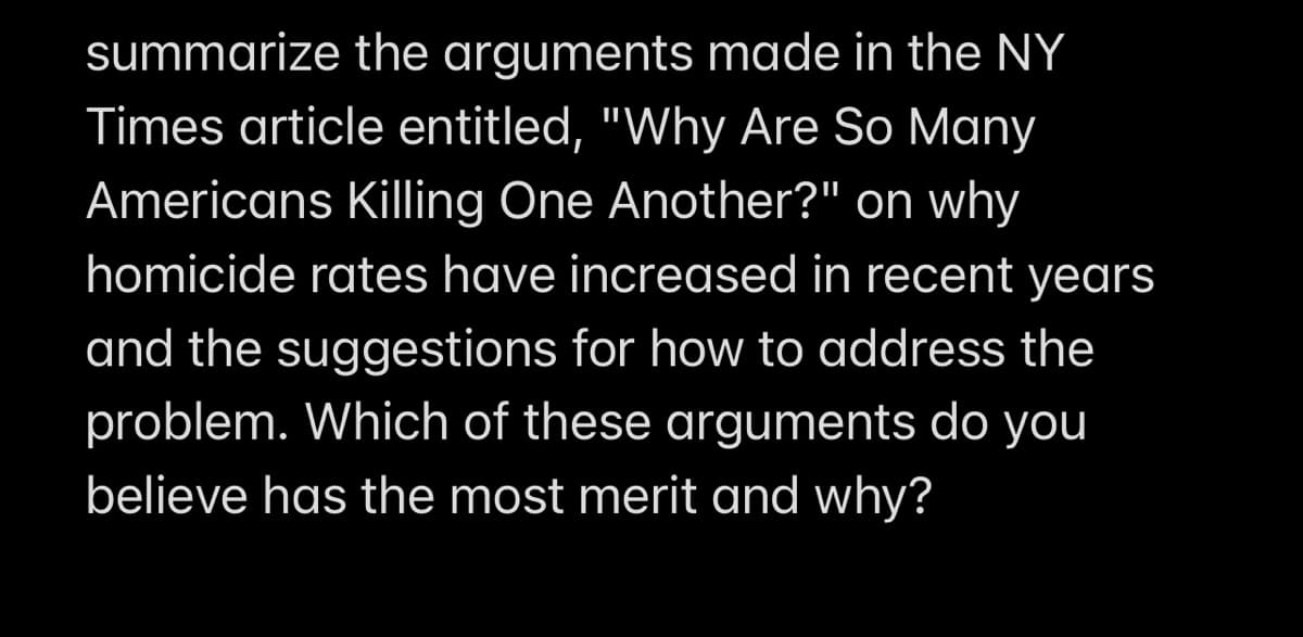 summarize the arguments made in the NY
Times article entitled, "Why Are So Many
Americans Killing One Another?" on why
homicide rates have increased in recent years
and the suggestions for how to address the
problem. Which of these arguments do you
believe has the most merit and why?