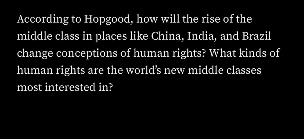 ### The Impact of Rising Middle Classes on Human Rights Perceptions

According to Hopgood, how will the rise of the middle class in places like China, India, and Brazil change conceptions of human rights? What kinds of human rights are the world’s new middle classes most interested in?

---

In this section, we explore the insights provided by Hopgood on how the economic growth and expanding middle class in emerging economies such as China, India, and Brazil are redefining the global understanding of human rights. We aim to understand the specific human rights issues that the new middle classes in these countries prioritize and how these priorities might differ from traditional Western perspectives.

Though we do not have graphs or diagrams for visual representation, consider the global map of rising middle classes and the prevalent trends associated with this shift. This analysis includes the economic factors driving the change and the sociopolitical implications for human rights advocacy worldwide.

By merging economic data with human rights frameworks, we enrich our comprehension of how diverse global middle classes shape the narrative on human rights.
