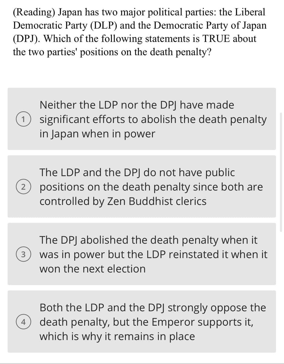 (Reading) Japan has two major political parties: the Liberal
Democratic Party (DLP) and the Democratic Party of Japan
(DPJ). Which of the following statements is TRUE about
the two parties' positions on the death penalty?
Neither the LDP nor the DPJ have made
1 significant efforts to abolish the death penalty
in Japan when in power
2
3
The LDP and the DPJ do not have public
positions on the death penalty since both are
controlled by Zen Buddhist clerics
The DPJ abolished the death penalty when it
was in power but the LDP reinstated it when it
won the next election
Both the LDP and the DPJ strongly oppose the
(4) death penalty, but the Emperor supports it,
which is why it remains in place