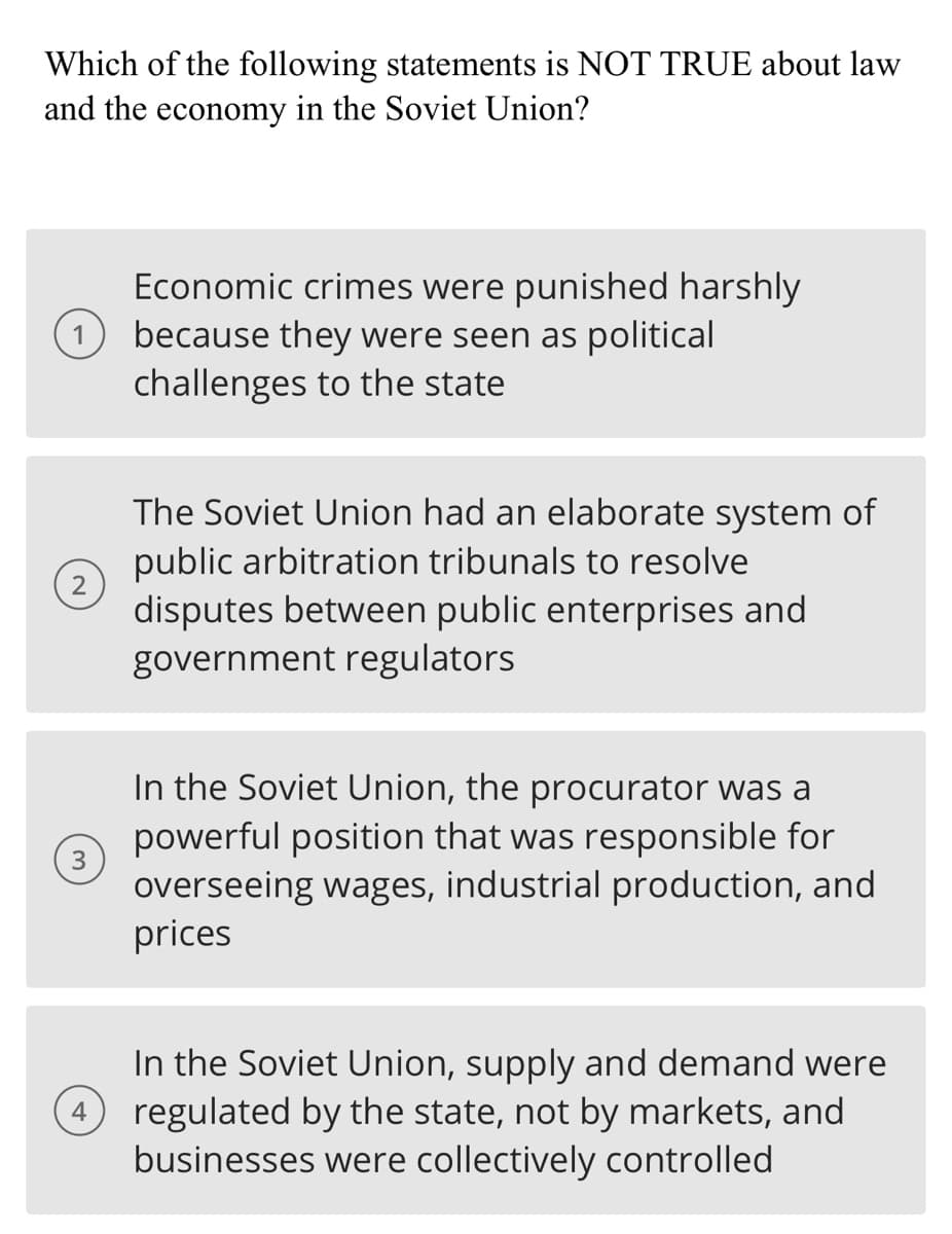 Which of the following statements is NOT TRUE about law
and the economy in the Soviet Union?
1
2
3
4
Economic crimes were punished harshly
because they were seen as political
challenges to the state
The Soviet Union had an elaborate system of
public arbitration tribunals to resolve
disputes between public enterprises and
government regulators
In the Soviet Union, the procurator was a
powerful position that was responsible for
overseeing wages, industrial production, and
prices
In the Soviet Union, supply and demand were
regulated by the state, not by markets, and
businesses were collectively controlled