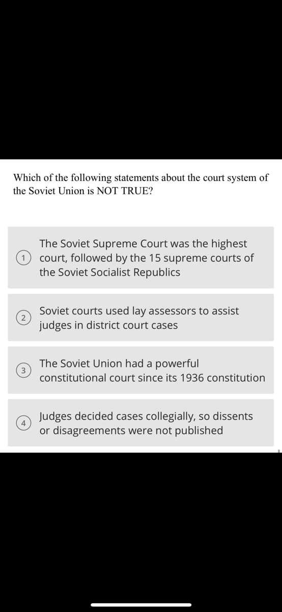 Which of the following statements about the court system of
the Soviet Union is NOT TRUE?
The Soviet Supreme Court was the highest
court, followed by the 15 supreme courts of
the Soviet Socialist Republics
Soviet courts used lay assessors to assist
judges in district court cases
The Soviet Union had a powerful
constitutional court since its 1936 constitution
Judges decided cases collegially, so dissents
or disagreements were not published