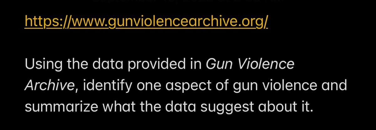 https://www.gunviolencearchive.org/
Using the data provided in Gun Violence
Archive, identify one aspect of gun violence and
summarize what the data suggest about it.