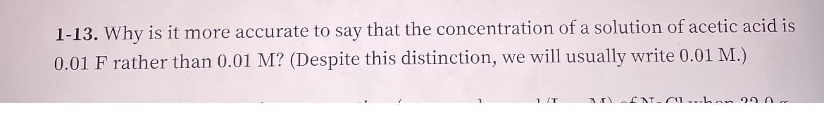 1-13. Why is it more accurate to say that the concentration of a solution of acetic acid is
0.01 F rather than 0.01 M? (Despite this distinction, we will usually write 0.01 M.)
1 /T
M fN- CL han 20 0
