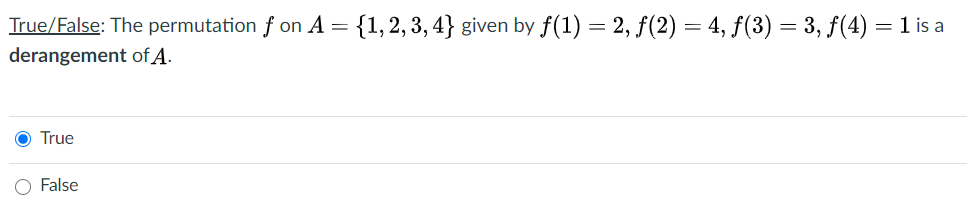 True/False: The permutation f on A = {1,2,3, 4} given by f(1) = 2, f(2) = 4, f(3) = 3, f(4) = 1 is a
derangement of A.
O True
O False
