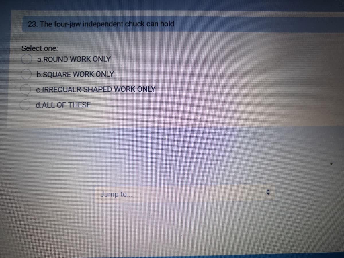 23. The four-jaw independent chuck can hold
Select one:
a. ROUND WORK ONLY
b.SQUARE WORK ONLY
c.IRREGUALR-SHAPED WORK ONLY
d.ALL OF THESE
Jump to...
