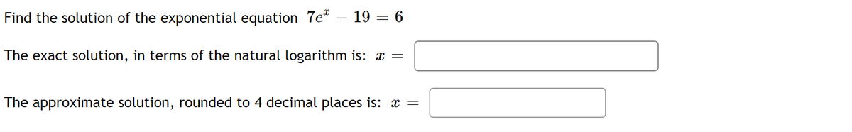 19 6
Find the solution of the exponential equation 7e
The exact solution, in terms of the natural logarithm is: x =
The approximate solution, rounded to 4 decimal places is: x =