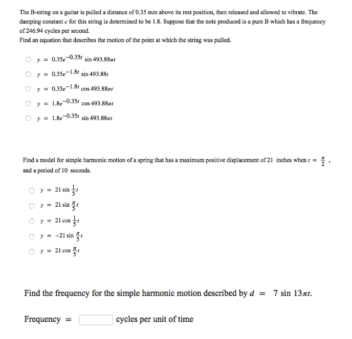 The B-string on a guitar is pulled a distance of 0.35 mm above its rest position, then released and allowed to vibrate. The
damping constant c for this string is determined to be 1.8. Suppose that the note produced is a pure B which has a frequency
of 246.94 cycles per second.
Find an equation that describes the motion of the point at which the string was pulled.
O y = 0.35e-0.35t sin 493.88x!
O y = 0.35e-1.8ł sin 493.881
O y = 0.35e-1.8t cos 493.88xt
cos 493.88xt
O y = 1.8e-0.35
O y = 1.8e
-0.35r
sin 493.88xt
Find a model for simple harmonic motion of a spring that has a maximum positive displacement of 21 inches when 1 = ,
and a period of 10 seconds.
O y = 21 sin
O y = 21 sin
O y = 21 cos
O y = -21 sin :
O y = 21 cos
Find the frequency for the simple harmonic motion described by d = 7 sin 13xt.
Frequency
cycles per unit of time
