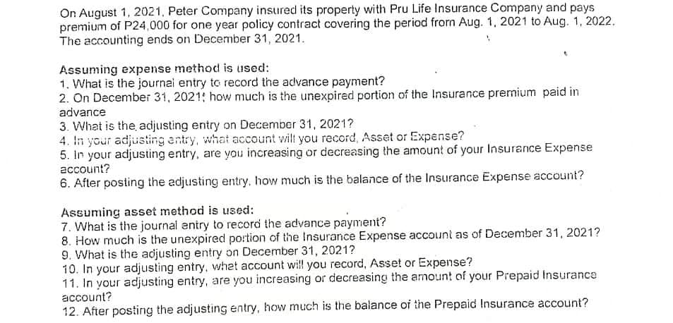 On August 1, 2021, Peter Company insured its property with Pru Life Insurance Company and pays
premium of P24,000 for one year policy contract covering the period frorn Aug. 1, 2021 to Aug. 1, 2022.
The accounting ends on December 31, 2021.
Assuming expense method is used:
1. What is the journal entry to record the advance payment?
2. On December 31, 2021: how much is the unexpired portion of the lInsurance premium paid in
advance
3. What is the adjusting entry on December 31, 2021?
4. In your adjusting antry, what account wil you record, Asset or Expense?
5. In your adjusting entry, are you increasing or decreasing the amount of your Insurance Expense
account?
6. After posting the adjusting entry, how much is the balance of the Insurance Expense account?
Assuming asset method is used:
7. What is the journal entry to record the advance payment?
8. How much is the unexpired portion of the Insurance Expense account as of December 31, 2021?
9. What is the adjusting entry on December 31, 2021?
10. In your adjusting entry, whet account will you record, Asset or Expense?
11. In your adjusting entry, are you increasing or decreasing the amoun! of your Prepaid Insurance
account?
12. After posting the adjusting entry, how much is the balance of the Prepaid Insurance account?
