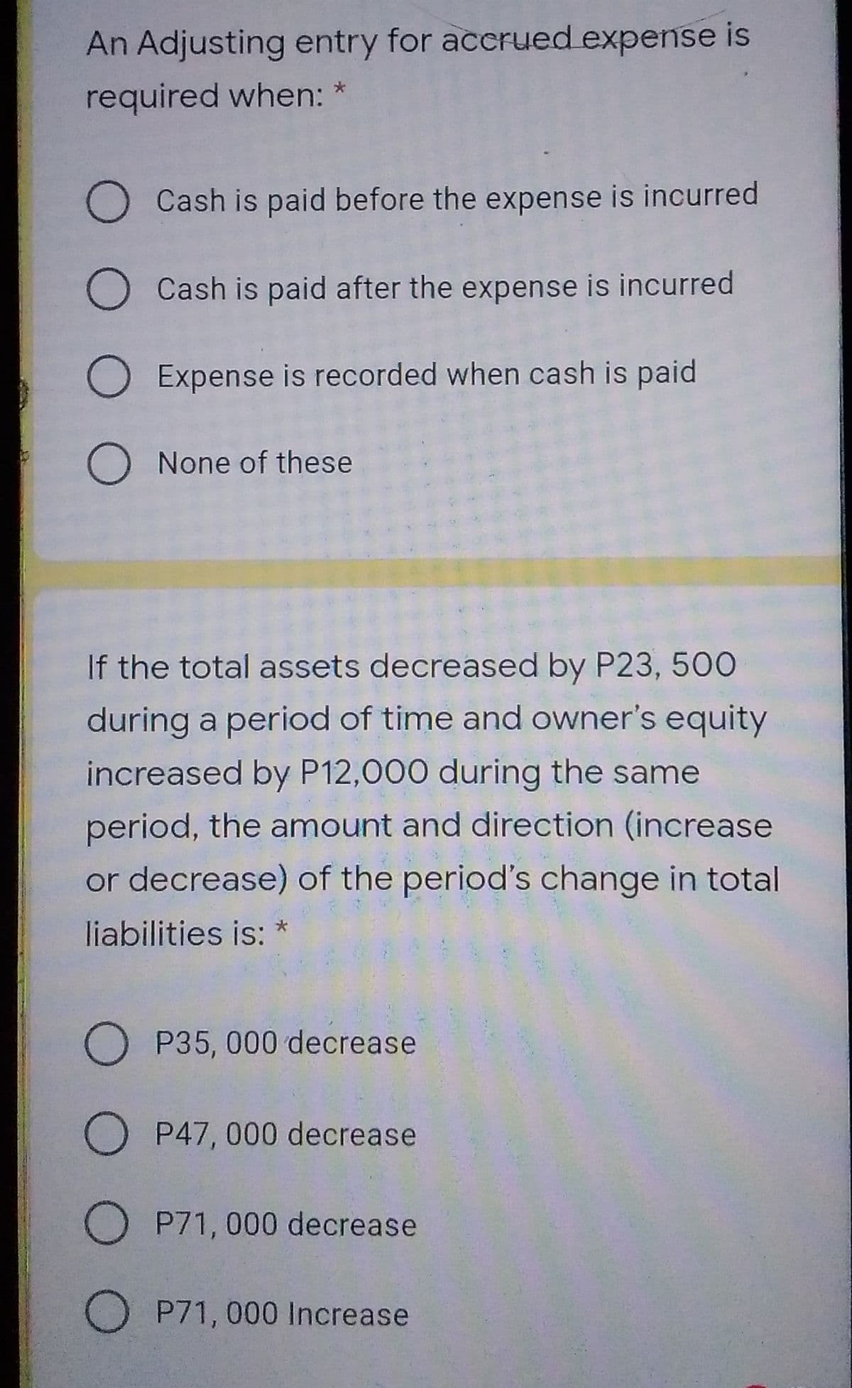 An Adjusting entry for accrued expense is
required when: *
O Cash is paid before the expense is incurred
O Cash is paid after the expense is incurred
O Expense is recorded when cash is paid
O None of these
If the total assets decreased by P23, 500
during a period of time and owner's equity
increased by P12,000 during the same
period, the amount and direction (increase
or decrease) of the period's change in total
liabilities is:
O P35, 000 decrease
O P47, 000 decrease
OP71, 000 decrease
O P71, 000 Increase
