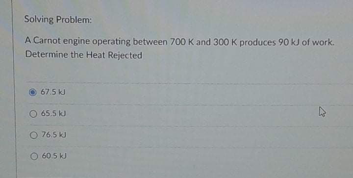 Solving Problem:
A Carnot engine operating between 700 K and 300 K produces 90 kJ of work.
Determine the Heat Rejected
67.5 kJ
O 65.5 kJ
O 76.5 kJ
60.5 kJ
