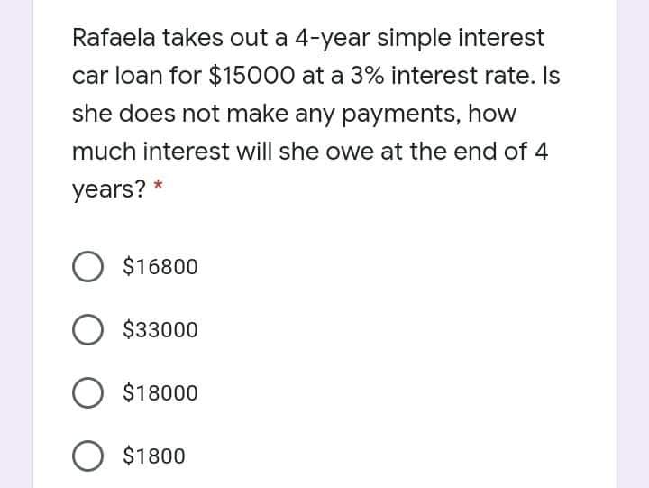 Rafaela takes out a 4-year simple interest
car loan for $15000 at a 3% interest rate. Is
she does not make any payments, how
much interest will she owe at the end of 4
years? *
O $16800
O $33000
O $18000
O $1800
