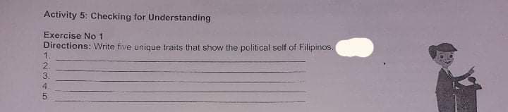 Activity 5: Checking for Understanding
Exercise No 1
Directions: Write five unique traits that show the political self of Filipinos.
1.
2.
3.
4.
