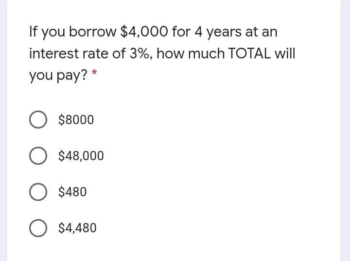 If you borrow $4,000 for 4 years at an
interest rate of 3%, how much TOTAL will
you pay? *
O $8000
$48,000
O $480
O $4,480
