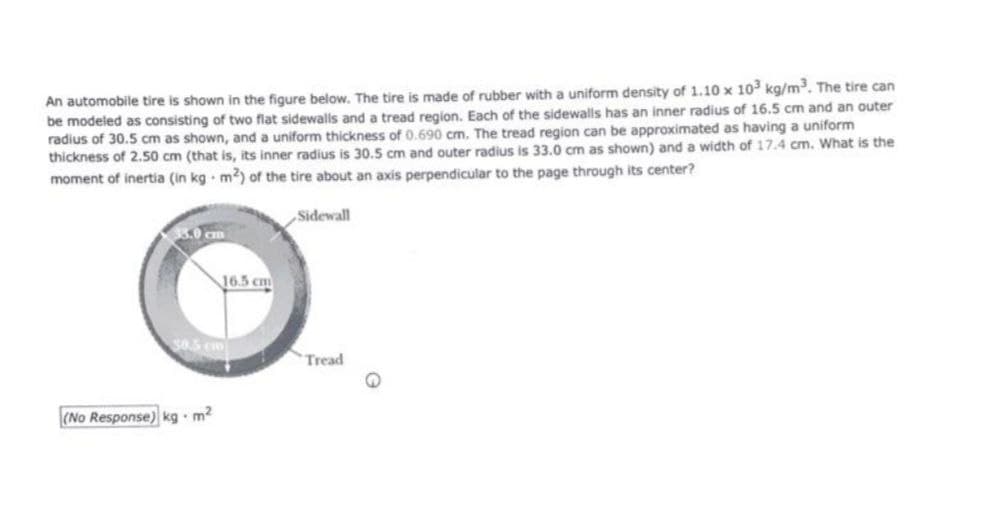 An automobile tire is shown in the figure below, The tire is made of rubber with a uniform density of 1.10 x 103 kg/m. The tire can
be modeled as consisting of two flat sidewalls and a tread region. Each of the sidewalls has an inner radius of 16.5 cm and an outer
radius of 30.5 cm as shown, and a uniform thickness of 0.690 cm. The tread region can be approximated as having a uniform
thickness of 2.50 cm (that is, its inner radius is 30.5 cm and outer radius is 33.0 cm as shown) and a width of 17.4 cm. What is the
moment of inertia (in kg m2) of the tire about an axis perpendicular to the page through its center?
Sidewall
8.0 cm
16.5 cm
Tread
(No Response) kg - m?
