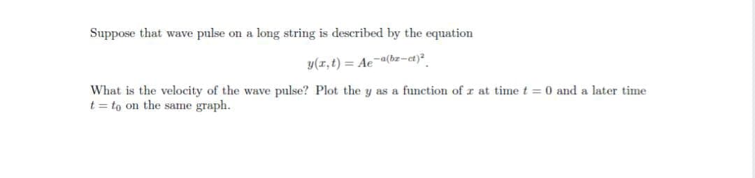 Suppose that wave pulse on a long string is described by the equation
y(r, t) = Ae~ª(bz-ct)²
What is the velocity of the wave pulse? Plot the y as a function of r at time t = 0 and a later time
t = to on the same graph.
