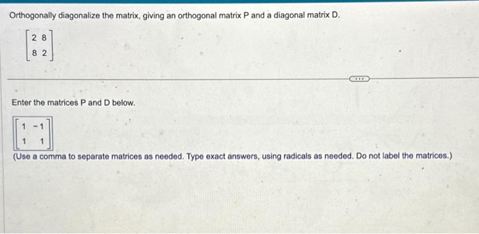 Orthogonally diagonalize the matrix, giving an orthogonal matrix P and a diagonal matrix D.
28
82
Enter the matrices P and D below.
-1
1
(Use a comma to separate matrices as needed. Type exact answers, using radicals as needed. Do not label the matrices.)