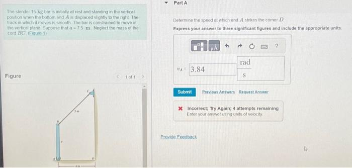 The slender 15-kg bar is nibaly at rest and standing in the vertical
position when the bottom end A is displaced slightly to the right. The
track in which it moves is smooth. The bar is constrained to move in
the vertical plane Suppose that a-75 m Neglect the mass of the
cord BC (Figure 1)
Figure
1 of 1
Part A
Determine the speed at which end A strikes the comer D
Express your answer to three significant figures and include the appropriate units.
VA 3.84
Submit
rad
Provide Feedback
S
Previous Answers Request Answer
?
X Incorrect; Try Again; 4 attempts remaining
Enter your answer using units of velocity